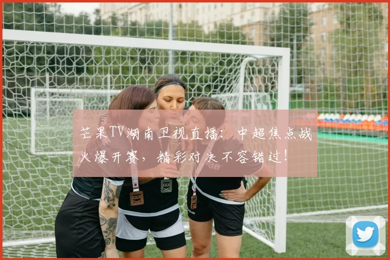 芒果TV湖南卫视直播：中超焦点战火爆开赛，精彩对决不容错过！