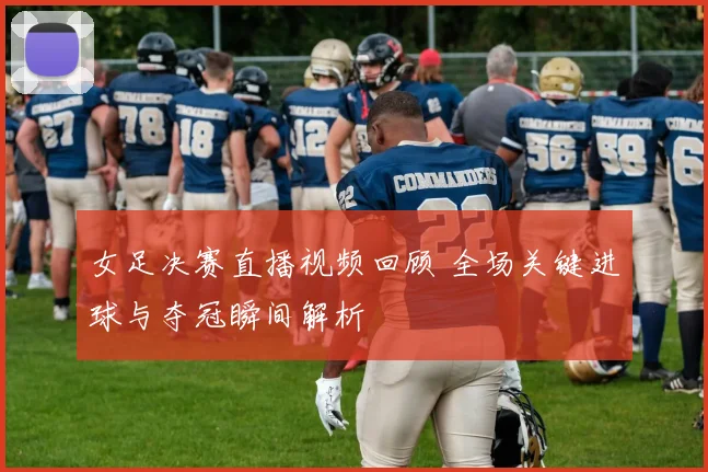 女足决赛直播视频回顾 全场关键进球与夺冠瞬间解析