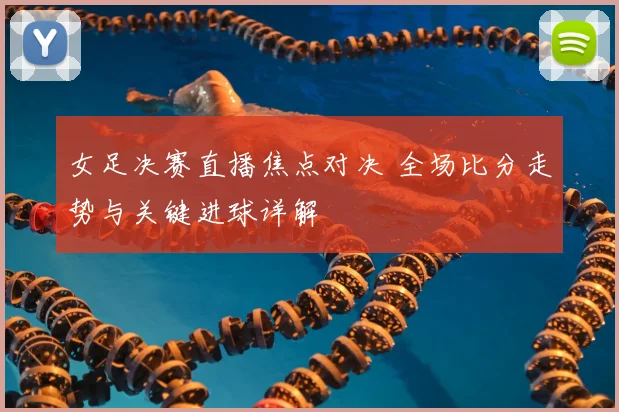 女足决赛直播焦点对决 全场比分走势与关键进球详解