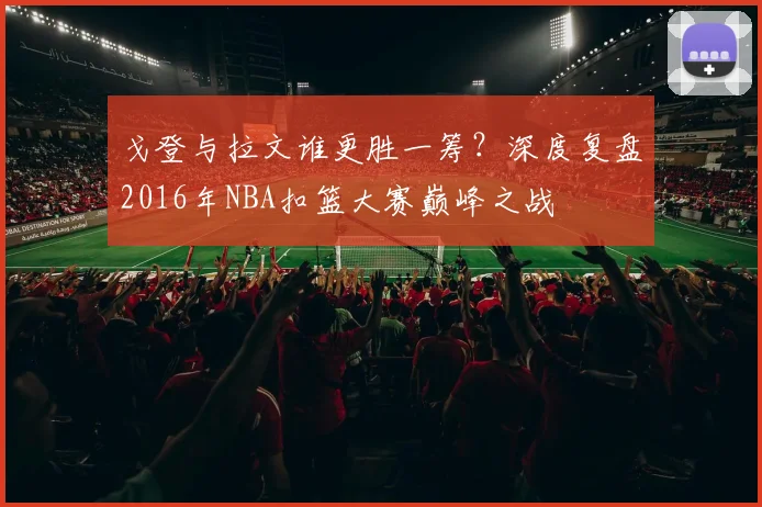 戈登与拉文谁更胜一筹？深度复盘2016年NBA扣篮大赛巅峰之战