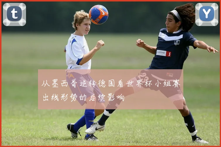 从墨西哥逆转德国看世界杯小组赛出线形势的后续影响